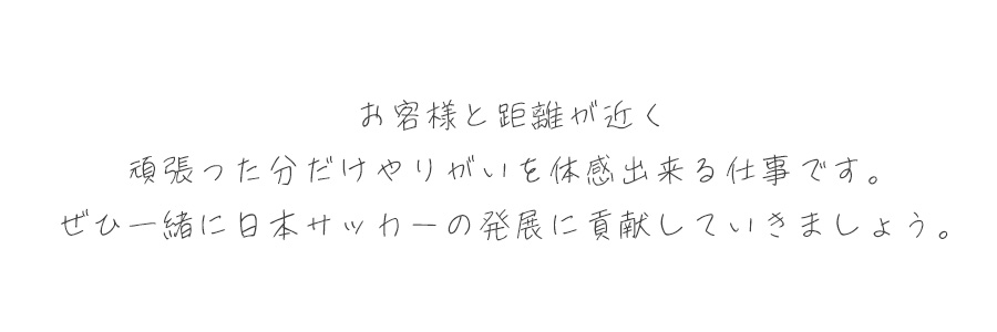 御客様と距離が近く、頑張った分だけやりがいを体感出来る仕事です。是非一緒に日本サッカーの発展に貢献をしていきましょう。