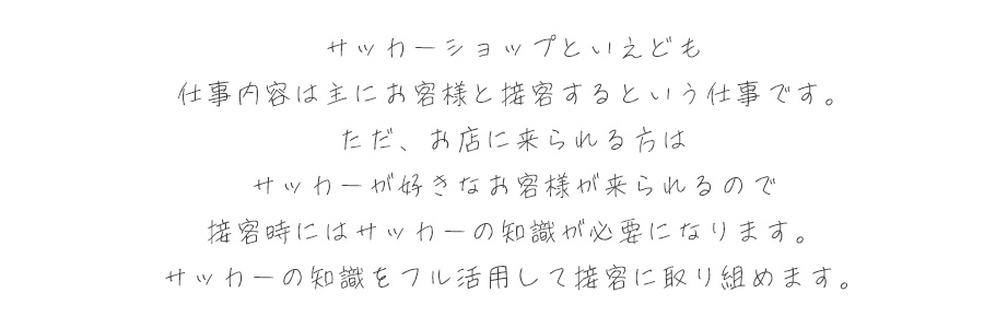 サッカーショップといえども、仕事内容は主にお客様と接客するという仕事です。ただ、お店に来られる方はサッカーが好きなお客様が来られるので、接客時にはサッカーの知識が必要になります。サッカーの知識をフル活用して仕事に取り組めます。