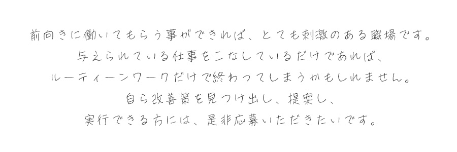 前向きに働いていただくことができれば、とても刺激のある職場です。与えられている仕事をこなしているだけであれば、ルーティンワークだけで終わってしまうかもしれません。自ら改善策を見つけ出し、提案し、実行できる方には、是非ご応募いただきたいです。
