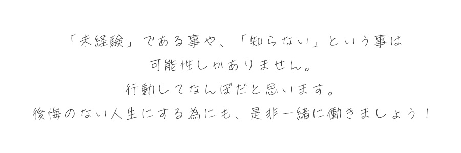 「未経験である」ことや「知らない」ということは可能性しかありません。行動してなんぼだと思います。後悔のない人生にするためにも、是非一緒に働きましょう！
