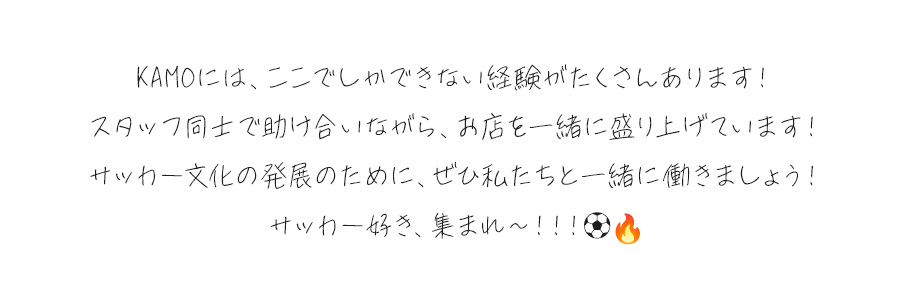 KAMOには、ここでしかできない経験がたくさんあります！スタッフ同士で助け合いながら、お店を一緒に盛り上げています！サッカー文化の発展のために、ぜひ私たちと一緒に働きましょう！サッカー好き、集まれ〜！！！⚽🔥