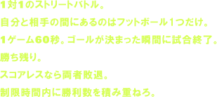 1対1のストリートバトル。自分と相手の間にあるのはフットボール1つだけ。1ゲーム60秒。ゴールが決まった瞬間に試合終了。勝ち残り。スコアレスなら両者敗退。制限時間内に勝利数を積み重ねろ。